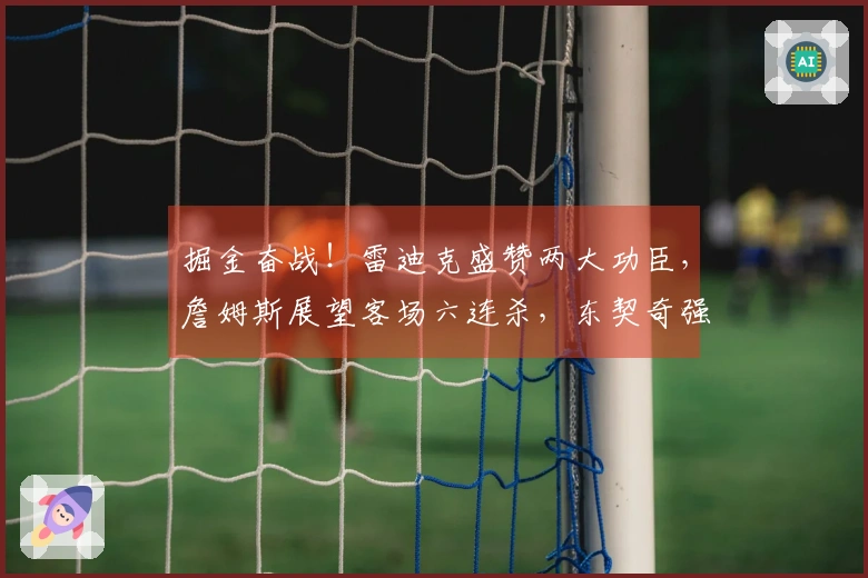 掘金奋战！雷迪克盛赞两大功臣，詹姆斯展望客场六连杀，东契奇强调团队合作