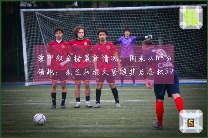 意甲积分榜最新情况：国米以68分领跑，米兰和尤文紧随其后各积59分。
