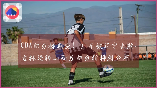 CBA积分榜剧变！广东被辽宁击败，吉林逆转山西后积分新排列公布