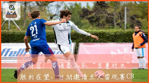 高诗岩：寄语泰山队“京鲁对决”胜利在望，计划邀请王大雷观赛CBA