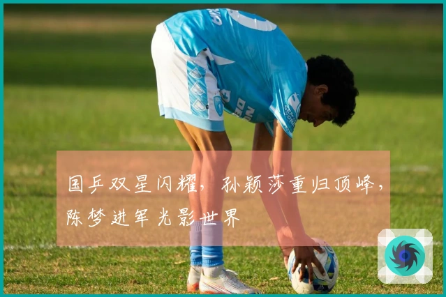 国乒双星闪耀，孙颖莎重归顶峰，陈梦进军光影世界