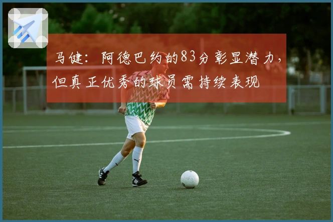 马健：阿德巴约的83分彰显潜力，但真正优秀的球员需持续表现