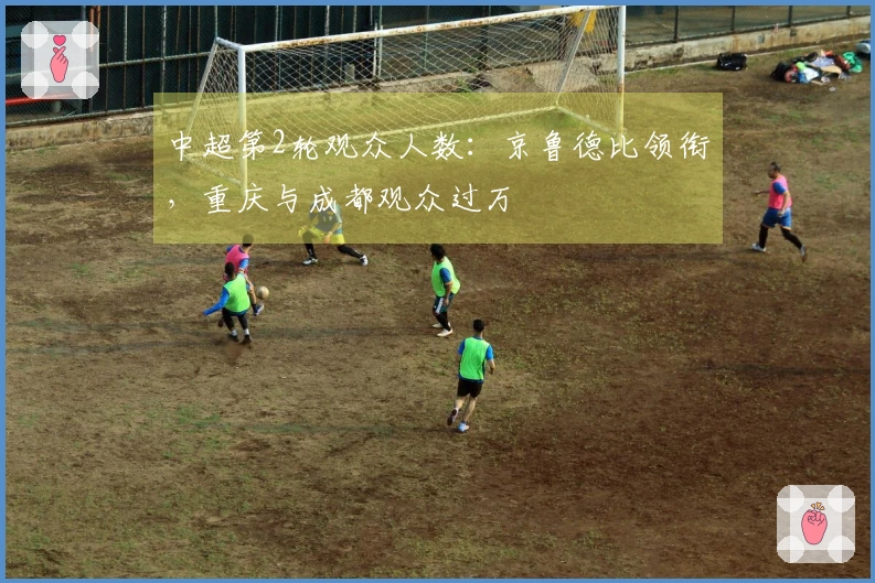 中超第2轮观众人数：京鲁德比领衔，重庆与成都观众过万