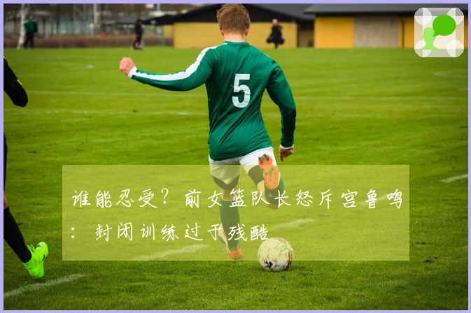 谁能忍受？前女篮队长怒斥宫鲁鸣：封闭训练过于残酷