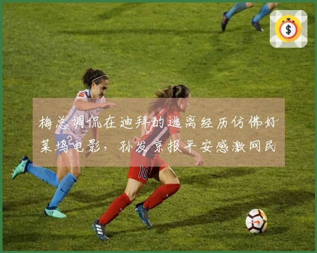 梅总调侃在迪拜的逃离经历仿佛好莱坞电影，孙发京报平安感激网民支持