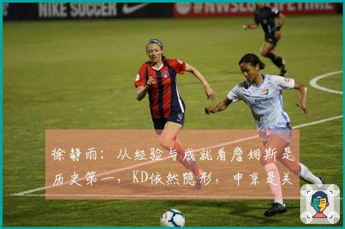 徐静雨：从经验与成就看詹姆斯是历史第一，KD依然隐形，申京是关键基石