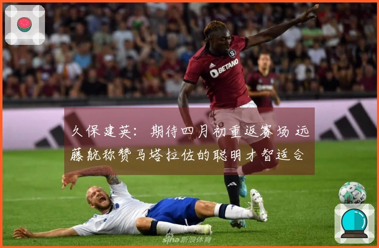 久保建英：期待四月初重返赛场 远藤航称赞马塔拉佐的聪明才智适合金融行业