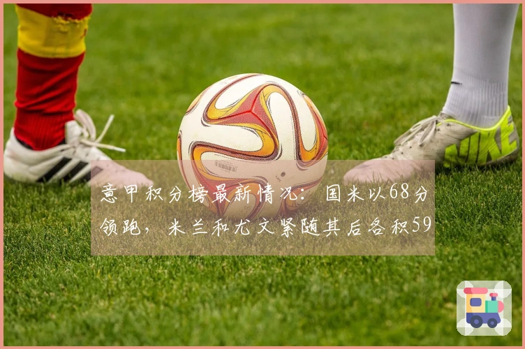 意甲积分榜最新情况：国米以68分领跑，米兰和尤文紧随其后各积59分。