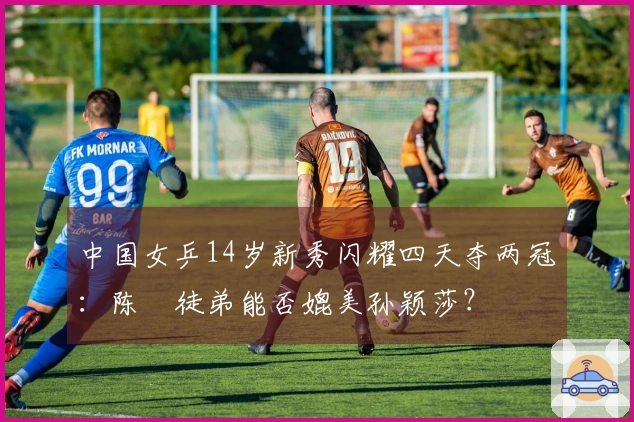 中国女乒14岁新秀闪耀四天夺两冠：陈玘徒弟能否媲美孙颖莎？
