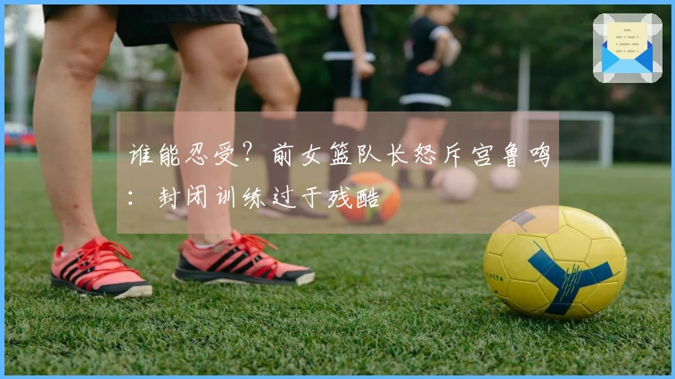 谁能忍受？前女篮队长怒斥宫鲁鸣：封闭训练过于残酷