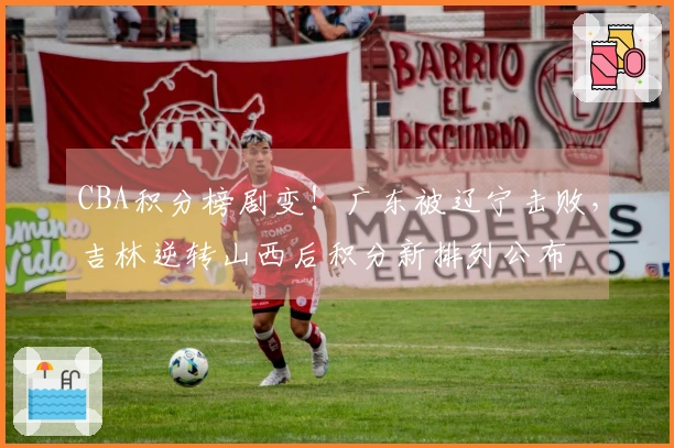 CBA积分榜剧变！广东被辽宁击败，吉林逆转山西后积分新排列公布