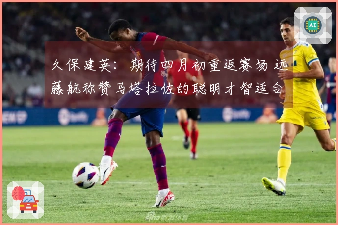 久保建英：期待四月初重返赛场 远藤航称赞马塔拉佐的聪明才智适合金融行业