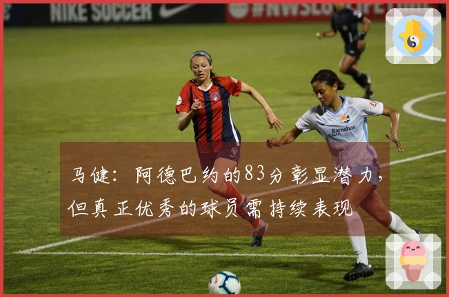 马健：阿德巴约的83分彰显潜力，但真正优秀的球员需持续表现