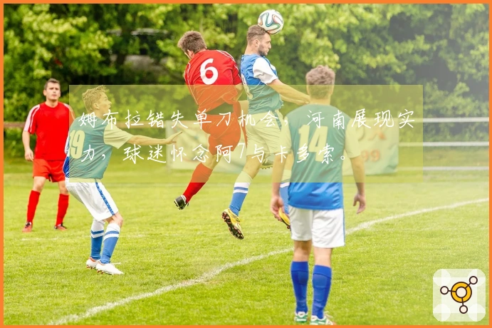 姆布拉错失单刀机会，河南展现实力，球迷怀念阿7与卡多索。